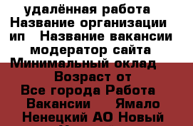 удалённая работа › Название организации ­ ип › Название вакансии ­ модератор сайта › Минимальный оклад ­ 39 500 › Возраст от ­ 18 - Все города Работа » Вакансии   . Ямало-Ненецкий АО,Новый Уренгой г.